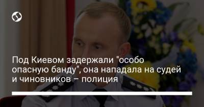Андрей Небытов - Под Киевом задержали "особо опасную банду", она нападала на судей и чиновников – полиция - liga.net - Россия - Украина - Киев