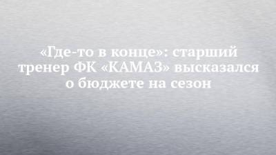 «Где-то в конце»: старший тренер ФК «КАМАЗ» высказался о бюджете на сезон - chelny-izvest.ru