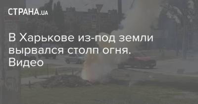 В Харькове из-под земли вырвался столп огня. Видео - strana.ua - Украина - Харьков