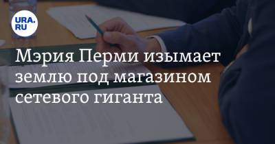 Мэрия Перми изымает землю под магазином сетевого гиганта - ura.news - Пермь