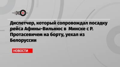 Александр Лукашенко - Роман Протасевич - Диспетчер, который сопровождал посадку рейса Афины-Вильнюс в Минске с Р. Протасевичем на борту, уехал из Белоруссии - echo.msk.ru - Грузия - Белоруссия - Вильнюс - Минск