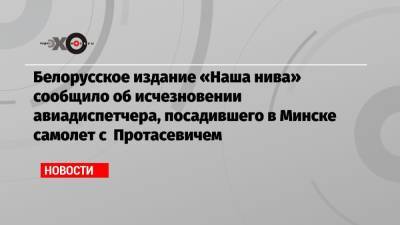 Белорусское издание «Наша нива» сообщило об исчезновении авиадиспетчера, посадившего в Минске самолет с Протасевичем - echo.msk.ru - Грузия - Белоруссия - Минск