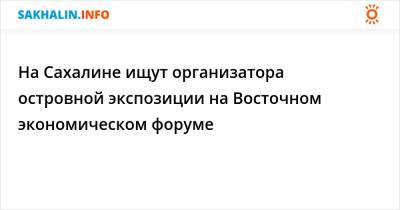 На Сахалине ищут организатора островной экспозиции на Восточном экономическом форуме - sakhalin.info - Владивосток - Сахалинская обл.