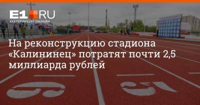 На реконструкцию стадиона «Калининец» потратят почти 2,5 миллиарда рублей - e1.ru - Екатеринбург