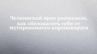 Челнинский врач рассказала, как обезопасить себя от мутированного коронавируса - chelny-izvest.ru - Набережные Челны