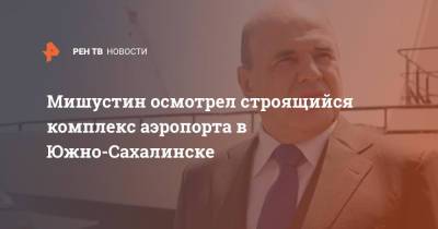 Михаил Мишустин - Мишустин осмотрел строящийся комплекс аэропорта в Южно-Сахалинске - ren.tv - Россия - Южно-Сахалинск