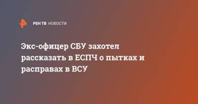 Василий Прозоров - Экс-офицер СБУ захотел рассказать в ЕСПЧ о пытках и расправах в ВСУ - ren.tv - Россия - Украина - Киев