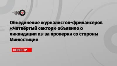 Объединение журналистов-фрилансеров «Четвёртый сектор» объявило о ликвидации из-за проверки со стороны Минюстиции - echo.msk.ru