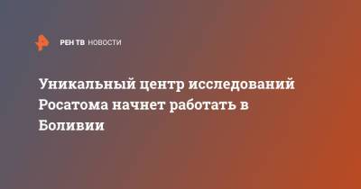 Уникальный центр исследований Росатома начнет работать в Боливии - ren.tv - Боливия