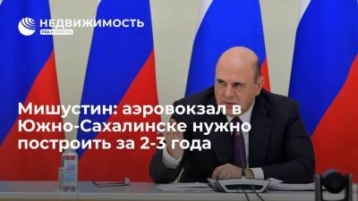 Михаил Мишустин - Мишустин: аэровокзал в Южно-Сахалинске нужно построить за 2-3 года - realty.ria.ru - Россия - Южно-Сахалинск - Сахалин - Строительство