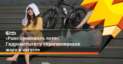 Роман Вильфанд - Сергей Савостьянов - «Рано провожать лето»: Гидрометцентр спрогнозировал жару вавгусте - ridus.ru - Россия