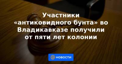 Участники «антиковидного бунта» во Владикавказе получили от пяти лет колонии - news.mail.ru - Владикавказ