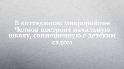 В коттеджном микрорайоне Челнов построят начальную школу, совмещенную с детским садом - chelny-izvest.ru - Набережные Челны
