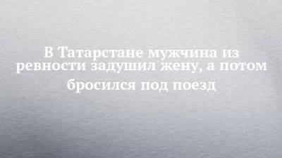 В Татарстане мужчина из ревности задушил жену, а потом бросился под поезд - chelny-izvest.ru - Россия - респ. Татарстан
