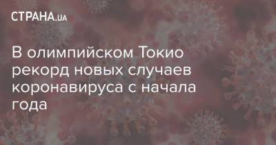 В олимпийском Токио рекорд новых случаев коронавируса с начала года - strana.ua - Россия - Украина - Токио