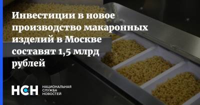 Владимир Ефимов - Инвестиции в новое производство макаронных изделий в Москве составят 1,5 млрд рублей - nsn.fm - Москва