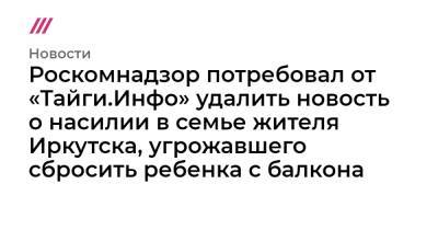 Роскомнадзор потребовал от «Тайги.Инфо» удалить новость о насилии в семье жителя Иркутска, угрожавшего сбросить ребенка с балкона - tvrain.ru - Иркутск
