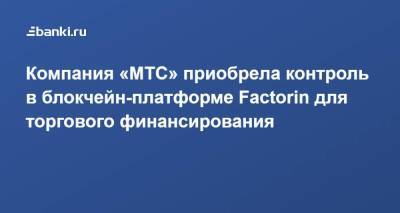 Компания «МТС» приобрела контроль в блокчейн-платформе Factorin для торгового финансирования - smartmoney.one - Россия