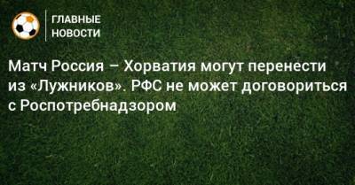 Матч Россия – Хорватия могут перенести из «Лужников». РФС не может договориться с Роспотребнадзором - bombardir.ru - Россия - Сочи - Казань - Ростов-На-Дону - Хорватия