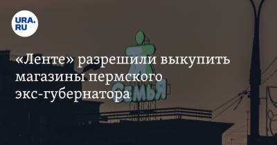 «Ленте» разрешили выкупить магазины пермского экс-губернатора - ura.news - Россия - Пермь - Пермский край