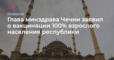 Михаил Зеленский - Глава минздрава Чечни заявил о вакцинации 100% взрослого населения республики - tvrain.ru - Россия - респ. Чечня