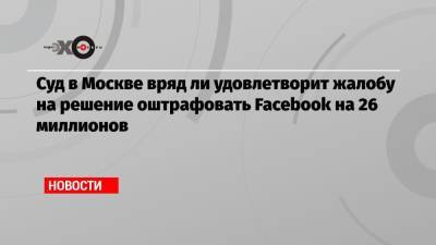 Суд в Москве вряд ли удовлетворит жалобу на решение оштрафовать Facebook на 26 миллионов - echo.msk.ru - Москва - Россия - США
