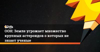 ООН: Земле угрожает множество крупных астероидов о которых не знают ученые - ridus.ru - Россия