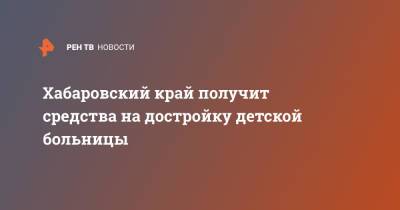 Михаил Мишустин - Хабаровский край получит средства на достройку детской больницы - ren.tv - Россия - Хабаровский край