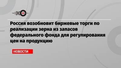 Россия возобновит биржевые торги по реализации зерна из запасов федерального фонда для регулирования цен на продукцию - echo.msk.ru - Россия