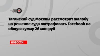 Таганский суд Москвы рассмотрит жалобу на решение суда оштрафовать Facebook на общую сумму 26 млн руб - echo.msk.ru - Москва