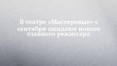 В театре «Мастеровые» с сентября ожидают нового главного режиссера - chelny-izvest.ru