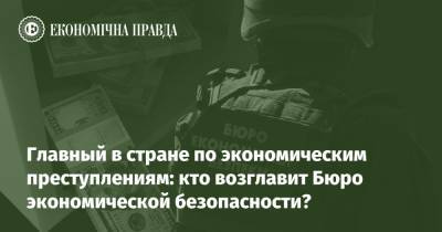 Главный в стране по экономическим преступлениям: кто возглавит Бюро экономической безопасности? - epravda.com.ua - Украина