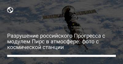Разрушение российского Прогресса с модулем Пирс в атмосфере: фото с космической станции - liga.net - Россия - Украина