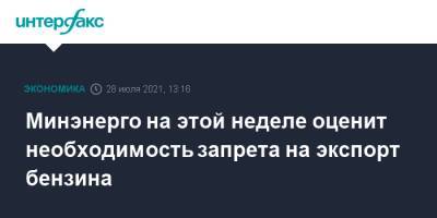 Николай Шульгинов - Минэнерго на этой неделе оценит необходимость запрета на экспорт бензина - interfax.ru - Москва