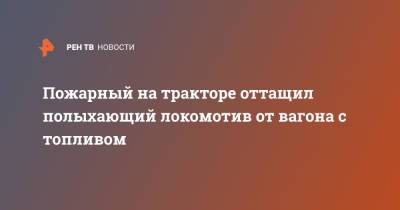 Пожарный на тракторе оттащил полыхающий локомотив от вагона с топливом - ren.tv - Нижегородская обл.