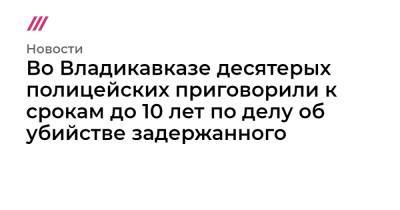 Во Владикавказе десятерых полицейских приговорили к срокам до 10 лет по делу об убийстве задержанного - tvrain.ru - Владикавказ