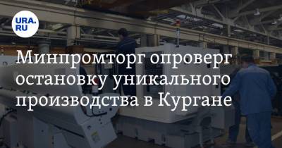 Минпромторг опроверг остановку уникального производства в Кургане - ura.news - Россия