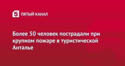 Более 50 человек пострадали при крупном пожаре в туристической Анталье - 5-tv.ru - Россия - Турция