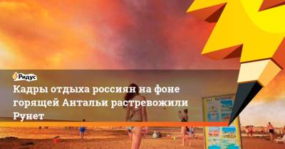Кадры отдыха россиян на фоне горящей Антальи растревожили Рунет - ridus.ru - Россия - Турция