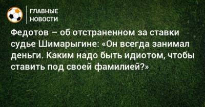 Игорь Федотов - Федотов – об отстраненном за ставки судье Шимарыгине: «Он всегда занимал деньги. Каким надо быть идиотом, чтобы ставить под своей фамилией?» - bombardir.ru