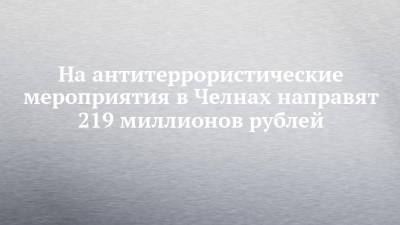 На антитеррористические мероприятия в Челнах направят 219 миллионов рублей - chelny-izvest.ru - Набережные Челны
