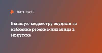 Бывшую медсестру осудили за избиение ребенка-инвалида в Иркутске - ren.tv - Иркутск