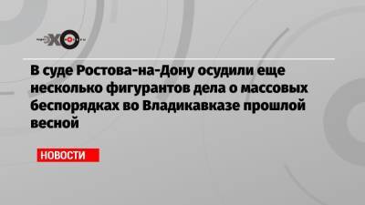 В суде Ростова-на-Дону осудили еще несколько фигурантов дела о массовых беспорядках во Владикавказе прошлой весной - echo.msk.ru - Ростов-На-Дону - Владикавказ