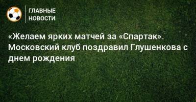 Максим Глушенков - «Желаем ярких матчей за «Спартак». Московский клуб поздравил Глушенкова с днем рождения - bombardir.ru - Москва