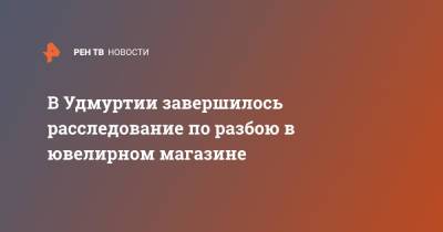 В Удмуртии завершилось расследование по разбою в ювелирном магазине - ren.tv - респ. Удмуртия - Ижевск
