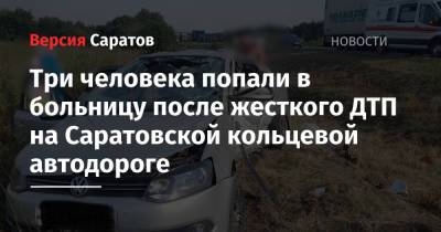 Три человека попали в больницу после жесткого ДТП на Саратовской кольцевой автодороге - nversia.ru - Саратовская обл. - Саратов - Волгоград