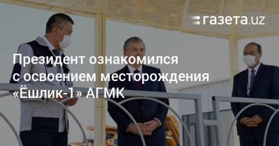 Президент ознакомился с освоением месторождения «Ёшлик-1» АГМК - gazeta.uz - Узбекистан