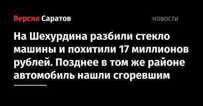 На Шехурдина разбили стекло машины и похитили 17 миллионов рублей. Позднее в том же районе автомобиль нашли сгоревшим - nversia.ru - Россия - Саратовская обл. - Саратов