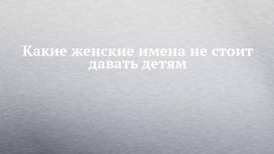 Какие женские имена не стоит давать детям - chelny-izvest.ru