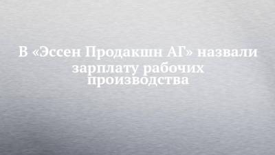 В «Эссен Продакшн АГ» назвали зарплату рабочих производства - chelny-izvest.ru - респ. Татарстан